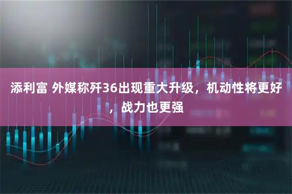 添利富 外媒称歼36出现重大升级，机动性将更好，战力也更强
