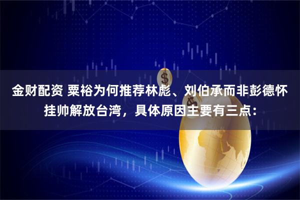 金财配资 粟裕为何推荐林彪、刘伯承而非彭德怀挂帅解放台湾，具体原因主要有三点：