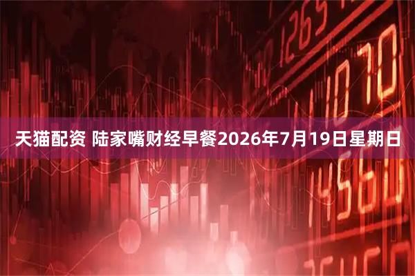 天猫配资 陆家嘴财经早餐2026年7月19日星期日