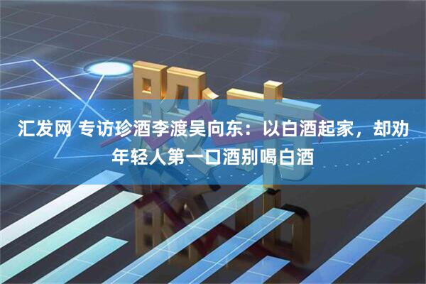 汇发网 专访珍酒李渡吴向东：以白酒起家，却劝年轻人第一口酒别喝白酒