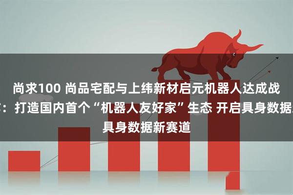 尚求100 尚品宅配与上纬新材启元机器人达成战略合作：打造国内首个“机器人友好家”生态 开启具身数据新赛道
