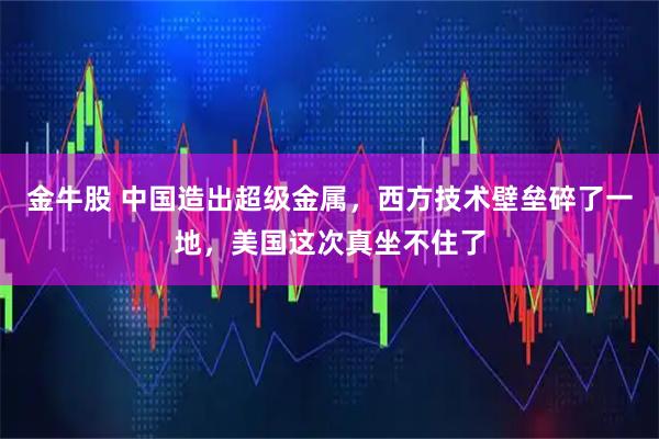 金牛股 中国造出超级金属,西方技术壁垒碎了一地,美国这次真坐不住了