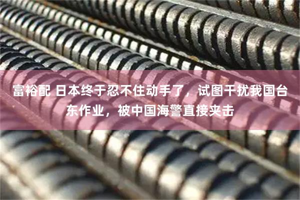 富裕配 日本终于忍不住动手了,试图干扰我国台东作业,被中国海警直接夹击